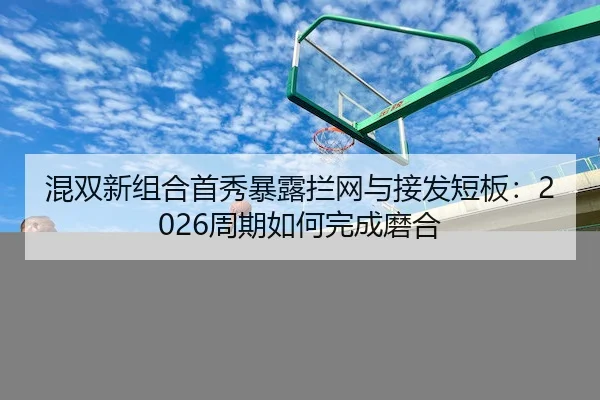混双新组合首秀暴露拦网与接发短板：2026周期如何完成磨合